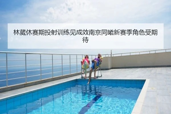林葳休赛期投射训练见成效南京同曦新赛季角色受期待