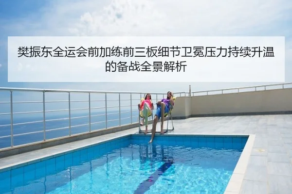 樊振东全运会前加练前三板细节卫冕压力持续升温的备战全景解析