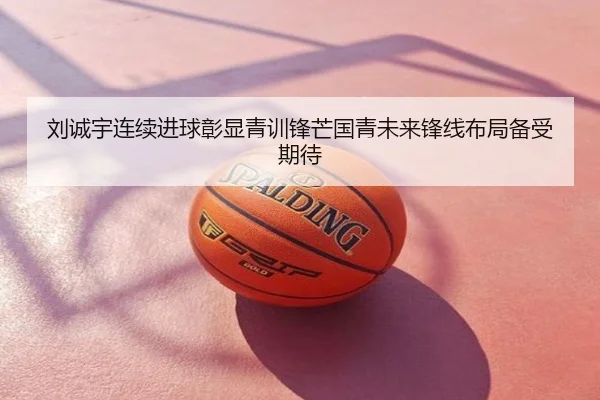 刘诚宇连续进球彰显青训锋芒国青未来锋线布局备受期待