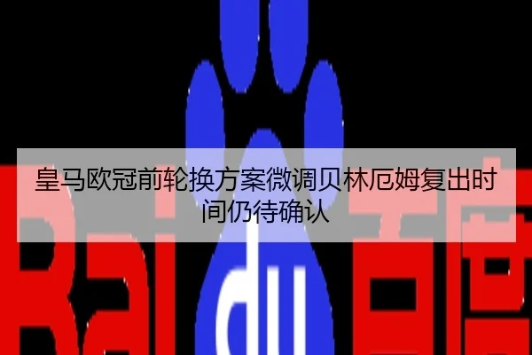 皇马欧冠前轮换方案微调贝林厄姆复出时间仍待确认