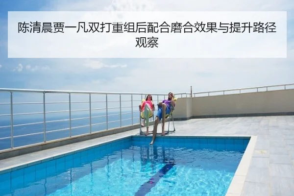 陈清晨贾一凡双打重组后配合磨合效果与提升路径观察