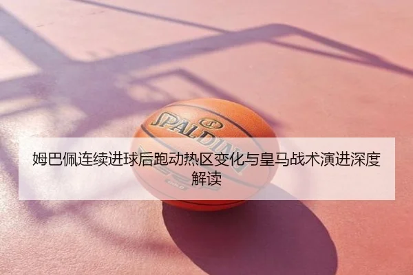 姆巴佩连续进球后跑动热区变化与皇马战术演进深度解读
