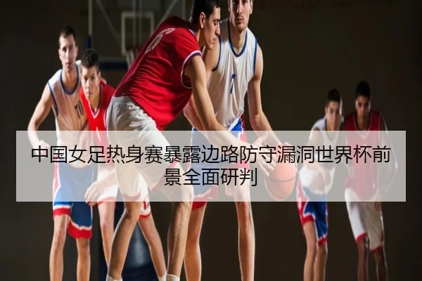 中国女足热身赛暴露边路防守漏洞世界杯前景全面研判